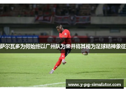 萨尔瓦多为何始终以广州队为荣并将其视为足球精神象征 萨尔瓦多为何始终以广州队为荣并将其视为足球精神象征