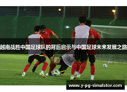 越南战胜中国足球队的背后启示与中国足球未来发展之路 越南战胜中国足球队的背后启示与中国足球未来发展之路