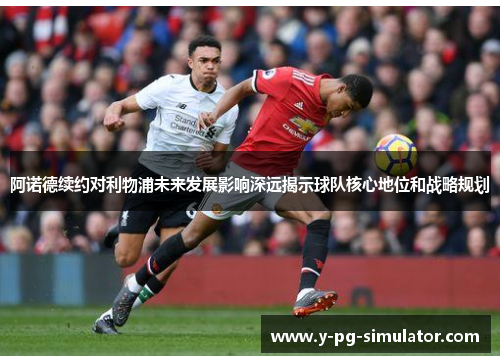 阿诺德续约对利物浦未来发展影响深远揭示球队核心地位和战略规划