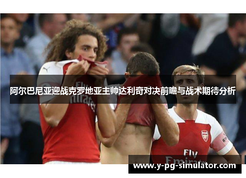 阿尔巴尼亚迎战克罗地亚主帅达利奇对决前瞻与战术期待分析