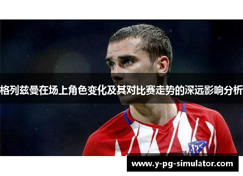 格列兹曼在场上角色变化及其对比赛走势的深远影响分析