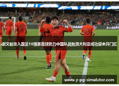 谢文能攻入国足18强赛首球助力中国队战胜澳大利亚成功迎来开门红
