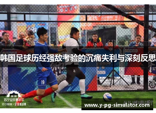 韩国足球历经强敌考验的沉痛失利与深刻反思